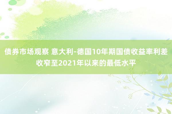 债券市场观察 意大利-德国10年期国债收益率利差收窄至2021年以来的最低水平