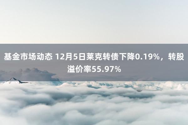 基金市场动态 12月5日莱克转债下降0.19%，转股溢价率55.97%