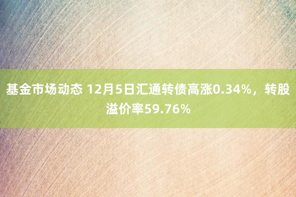 基金市场动态 12月5日汇通转债高涨0.34%，转股溢价率59.76%