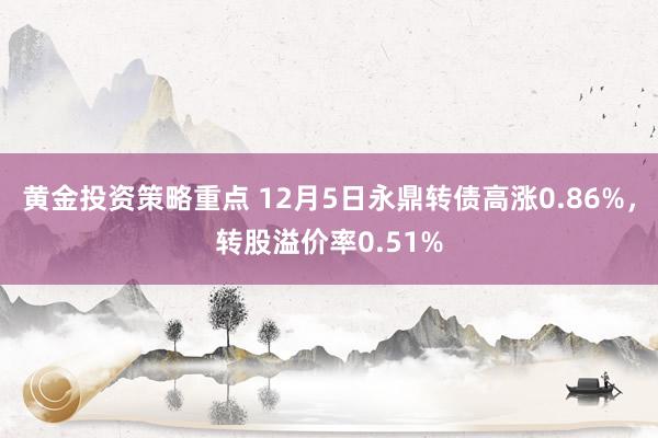 黄金投资策略重点 12月5日永鼎转债高涨0.86%，转股溢价率0.51%