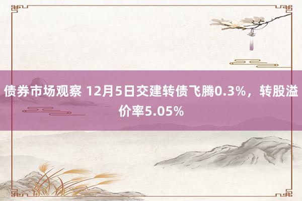 债券市场观察 12月5日交建转债飞腾0.3%，转股溢价率5.05%