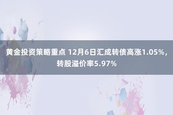 黄金投资策略重点 12月6日汇成转债高涨1.05%，转股溢价率5.97%