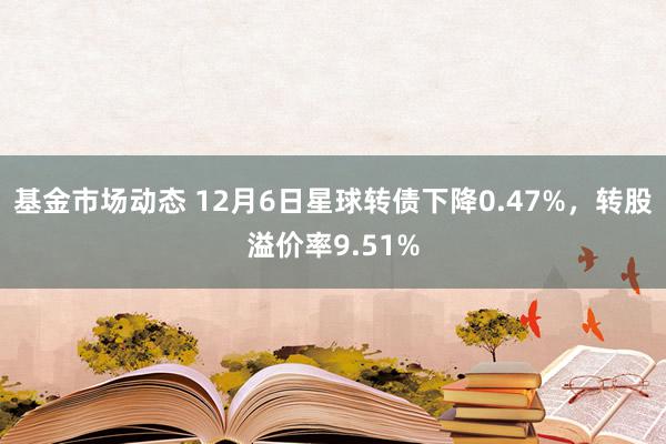 基金市场动态 12月6日星球转债下降0.47%，转股溢价率9.51%