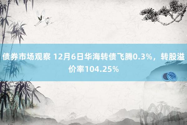 债券市场观察 12月6日华海转债飞腾0.3%，转股溢价率104.25%