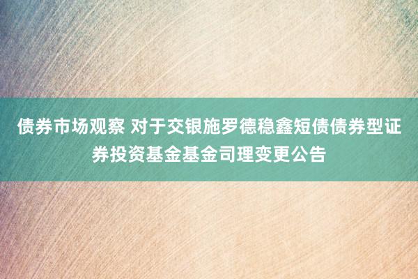 债券市场观察 对于交银施罗德稳鑫短债债券型证券投资基金基金司理变更公告