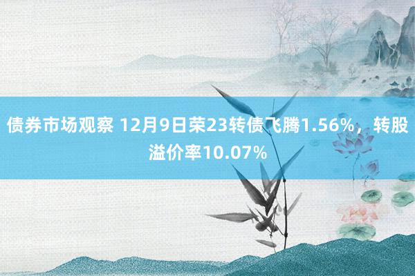 债券市场观察 12月9日荣23转债飞腾1.56%，转股溢价率10.07%