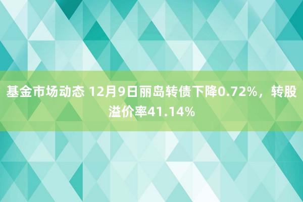 基金市场动态 12月9日丽岛转债下降0.72%，转股溢价率41.14%