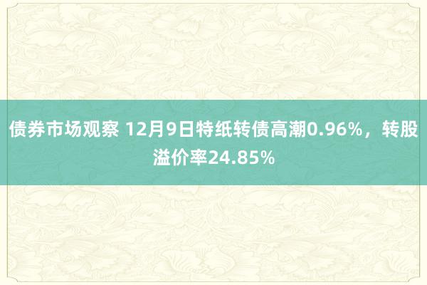 债券市场观察 12月9日特纸转债高潮0.96%，转股溢价率24.85%