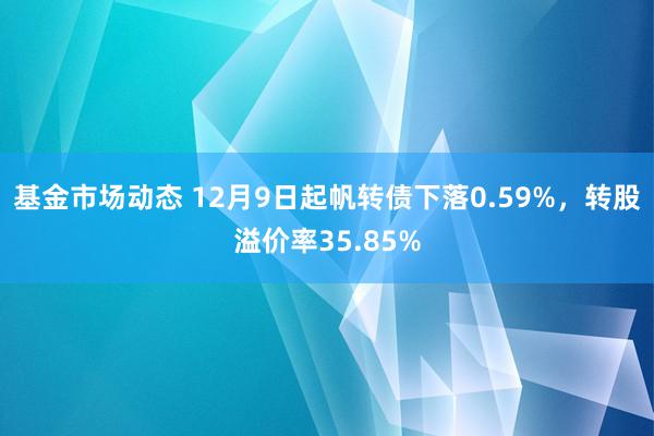 基金市场动态 12月9日起帆转债下落0.59%，转股溢价率35.85%