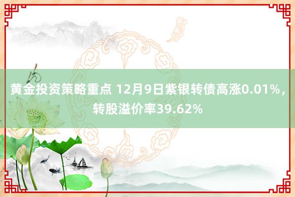 黄金投资策略重点 12月9日紫银转债高涨0.01%，转股溢价率39.62%