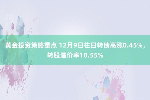 黄金投资策略重点 12月9日往日转债高涨0.45%，转股溢价率10.55%