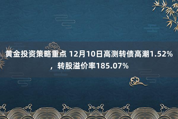 黄金投资策略重点 12月10日高测转债高潮1.52%，转股溢价率185.07%