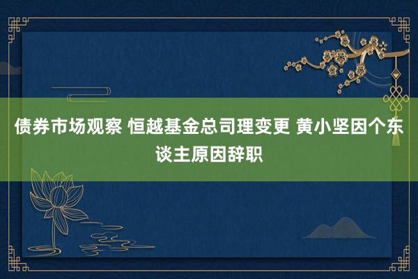 债券市场观察 恒越基金总司理变更 黄小坚因个东谈主原因辞职