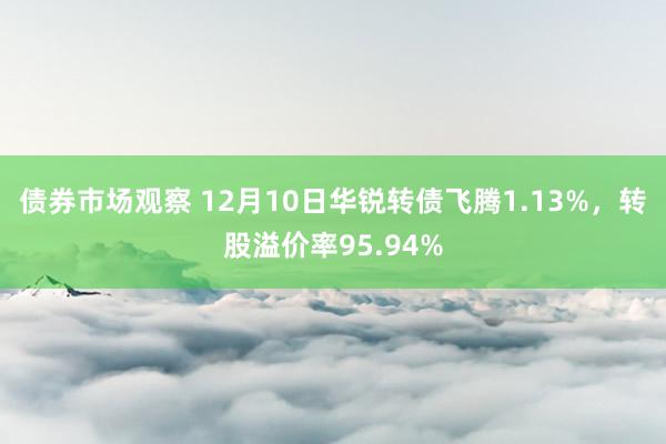 债券市场观察 12月10日华锐转债飞腾1.13%，转股溢价率95.94%