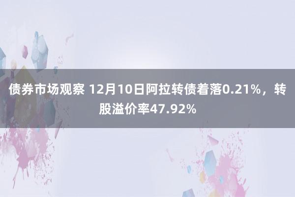 债券市场观察 12月10日阿拉转债着落0.21%，转股溢价率47.92%