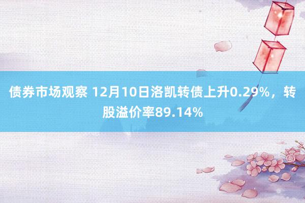 债券市场观察 12月10日洛凯转债上升0.29%，转股溢价率89.14%