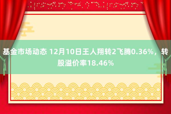 基金市场动态 12月10日王人翔转2飞腾0.36%，转股溢价率18.46%