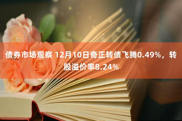 债券市场观察 12月10日奇正转债飞腾0.49%，转股溢价率8.24%