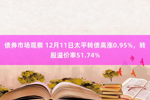 债券市场观察 12月11日太平转债高涨0.95%，转股溢价率51.74%