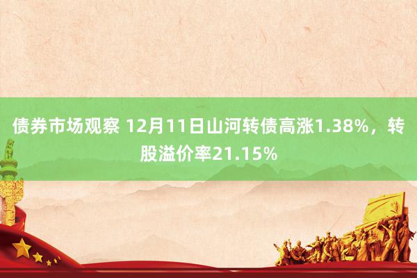 债券市场观察 12月11日山河转债高涨1.38%，转股溢价率21.15%