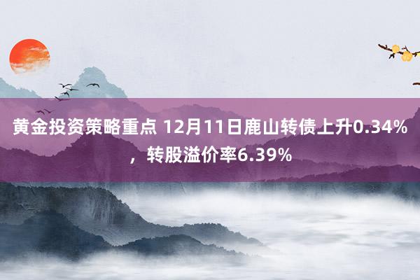 黄金投资策略重点 12月11日鹿山转债上升0.34%，转股溢价率6.39%