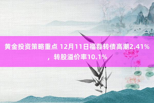 黄金投资策略重点 12月11日福蓉转债高潮2.41%，转股溢价率10.1%