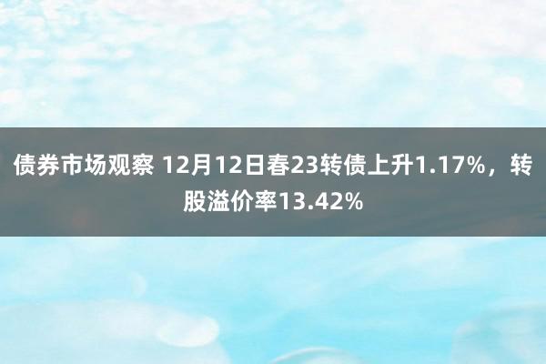 债券市场观察 12月12日春23转债上升1.17%，转股溢价率13.42%