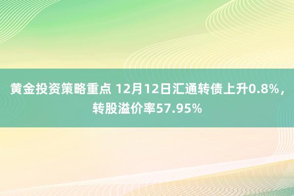 黄金投资策略重点 12月12日汇通转债上升0.8%，转股溢价率57.95%