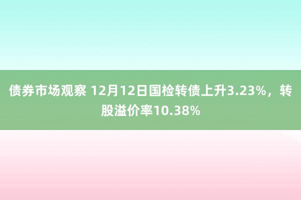 债券市场观察 12月12日国检转债上升3.23%，转股溢价率10.38%