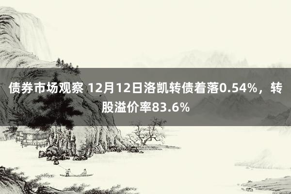 债券市场观察 12月12日洛凯转债着落0.54%，转股溢价率83.6%