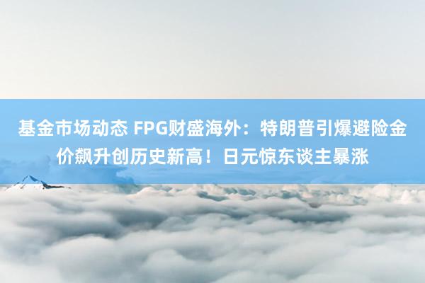 基金市场动态 FPG财盛海外：特朗普引爆避险金价飙升创历史新高！日元惊东谈主暴涨