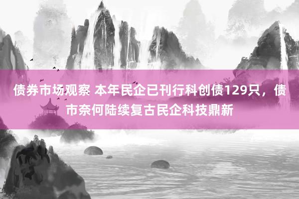 债券市场观察 本年民企已刊行科创债129只，债市奈何陆续复古民企科技鼎新