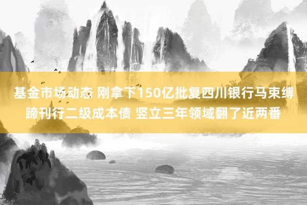 基金市场动态 刚拿下150亿批复四川银行马束缚蹄刊行二级成本债 竖立三年领域翻了近两番