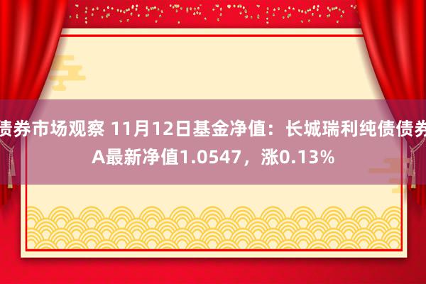 债券市场观察 11月12日基金净值：长城瑞利纯债债券A最新净值1.0547，涨0.13%