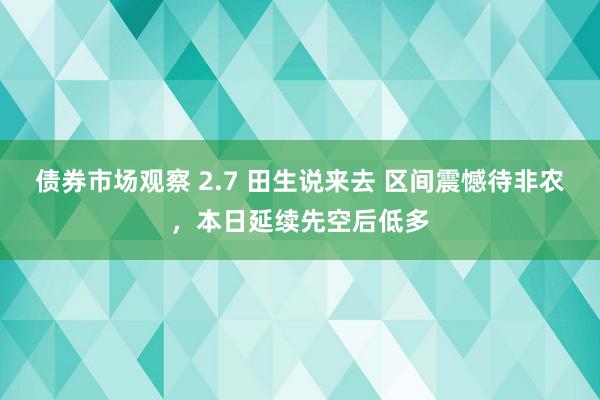 债券市场观察 2.7 田生说来去 区间震憾待非农，本日延续先空后低多