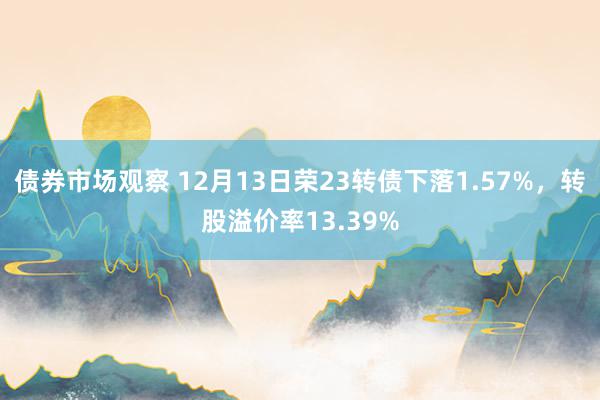 债券市场观察 12月13日荣23转债下落1.57%，转股溢价率13.39%