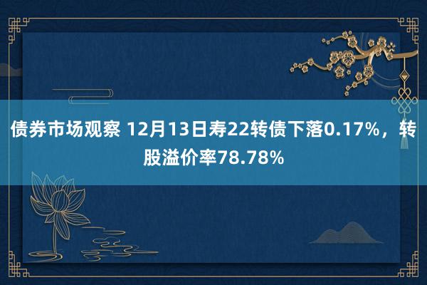 债券市场观察 12月13日寿22转债下落0.17%，转股溢价率78.78%