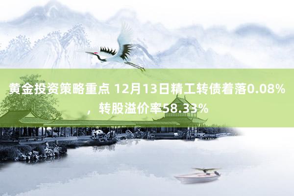 黄金投资策略重点 12月13日精工转债着落0.08%，转股溢价率58.33%