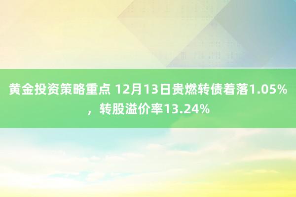 黄金投资策略重点 12月13日贵燃转债着落1.05%，转股溢价率13.24%