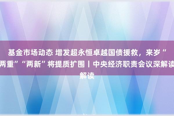 基金市场动态 增发超永恒卓越国债援救，来岁“两重”“两新”将提质扩围丨中央经济职责会议深解读