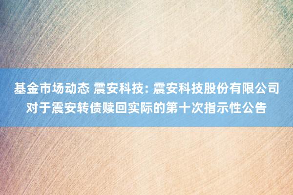 基金市场动态 震安科技: 震安科技股份有限公司对于震安转债赎回实际的第十次指示性公告