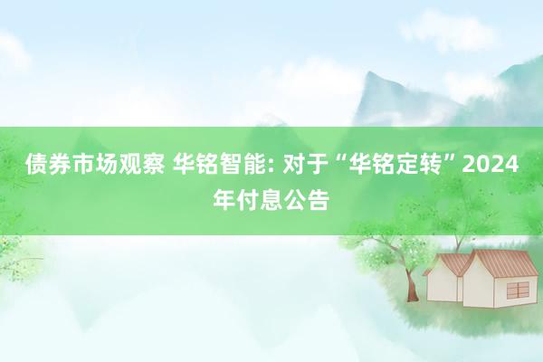 债券市场观察 华铭智能: 对于“华铭定转”2024年付息公告