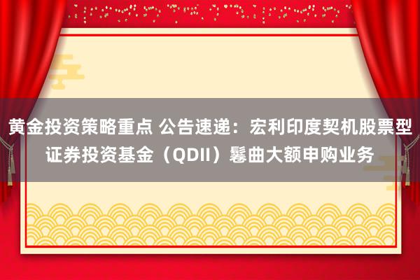 黄金投资策略重点 公告速递：宏利印度契机股票型证券投资基金（QDII）鬈曲大额申购业务