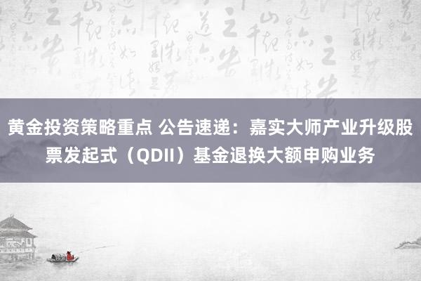 黄金投资策略重点 公告速递：嘉实大师产业升级股票发起式（QDII）基金退换大额申购业务