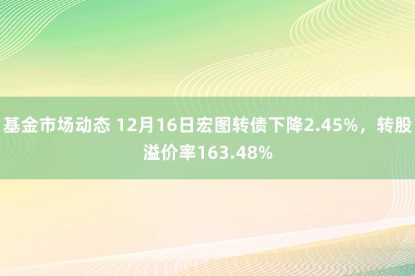 基金市场动态 12月16日宏图转债下降2.45%，转股溢价率163.48%