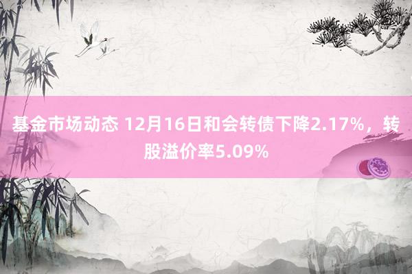 基金市场动态 12月16日和会转债下降2.17%，转股溢价率5.09%