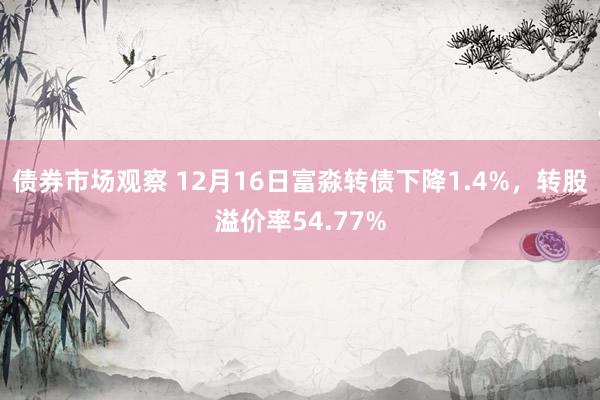 债券市场观察 12月16日富淼转债下降1.4%，转股溢价率54.77%