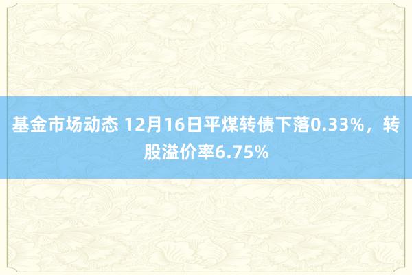 基金市场动态 12月16日平煤转债下落0.33%，转股溢价率6.75%