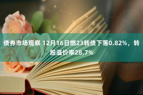 债券市场观察 12月16日燃23转债下落0.82%，转股溢价率28.7%