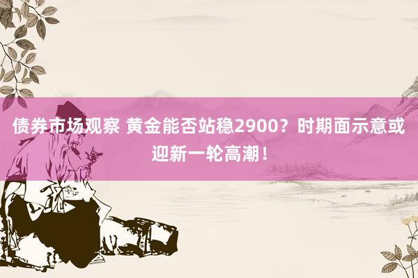 债券市场观察 黄金能否站稳2900？时期面示意或迎新一轮高潮！